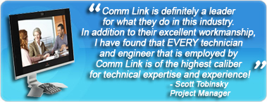 Comm Link is definitely a leader for what they do in this industry. In addition to their excellent workmanship, I have found that EVERY technician and engineer that is employed by Comm Link is of the highest caliber for technical expertise and experience!