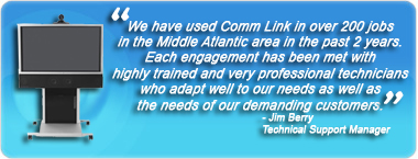 We have used Comm Link in over 200 jobs in the Middle Atlantic area in the past 2 years.  Each engagement has been met with highly trained and very professional technicians who adapt well to our needs as well as the needs of our demanding customers. - Jim Berry, Technical Support Manager